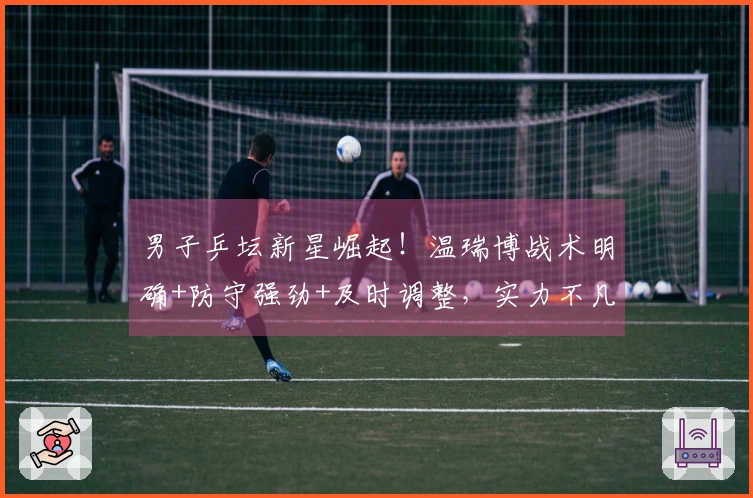 男子乒坛新星崛起！温瑞博战术明确+防守强劲+及时调整，实力不凡！
