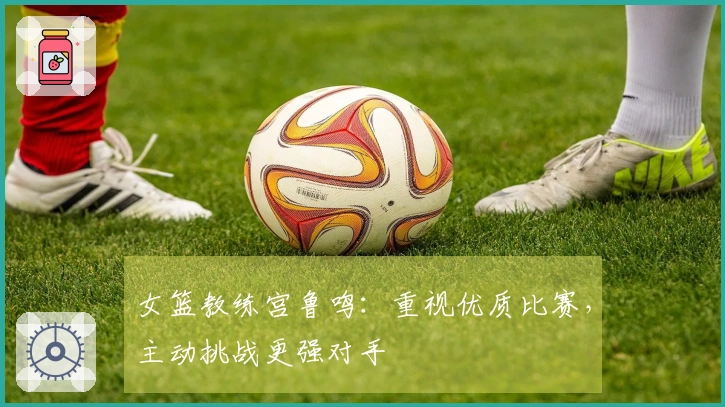 女篮教练宫鲁鸣：重视优质比赛，主动挑战更强对手