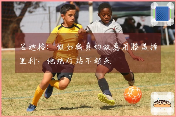 吕迪格：假如我真的故意用膝盖撞里科，他绝对站不起来