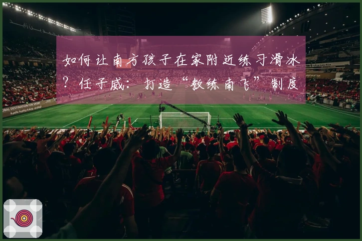 如何让南方孩子在家附近练习滑冰？任子威：打造“教练南飞”制度