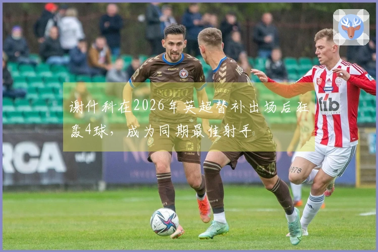 谢什科在2026年英超替补出场后狂轰4球,成为同期最佳射手