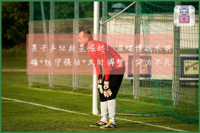 男子乒坛新星崛起！温瑞博战术明确+防守强劲+及时调整，实力不凡！