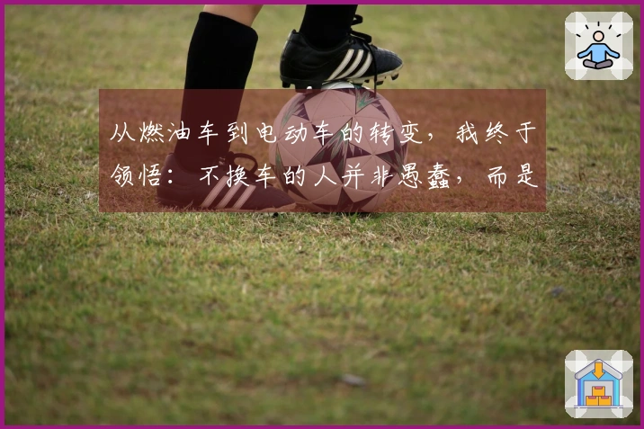 从燃油车到电动车的转变，我终于领悟：不换车的人并非愚蠢，而是明智。