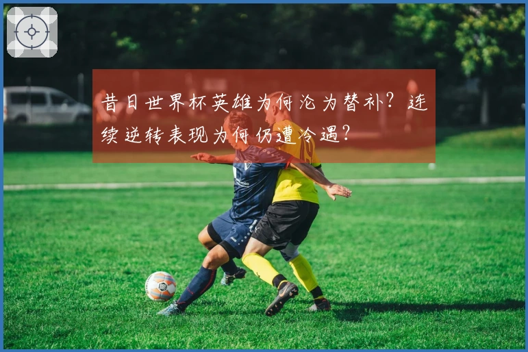 昔日世界杯英雄为何沦为替补？连续逆转表现为何仍遭冷遇？
