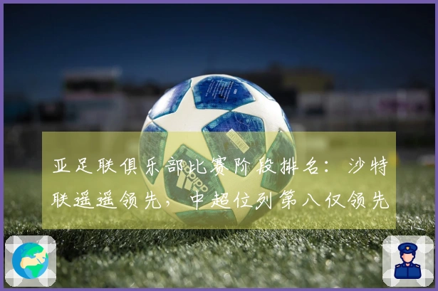 亚足联俱乐部比赛阶段排名：沙特联遥遥领先，中超位列第八仅领先澳超2.8分