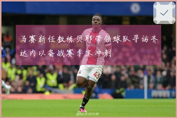马赛新任教练贝耶带领球队寻访齐达内以备战赛季末冲刺