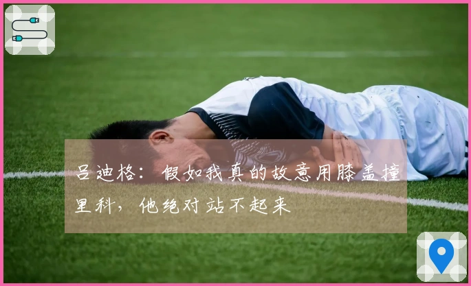 吕迪格:假如我真的故意用膝盖撞里科,他绝对站不起来