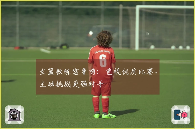 女篮教练宫鲁鸣：重视优质比赛，主动挑战更强对手